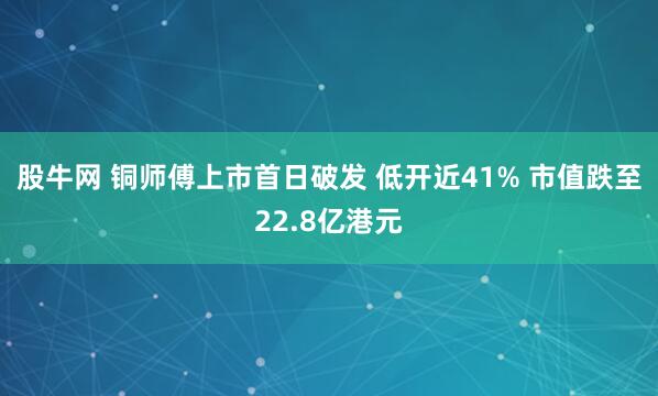 股牛网 铜师傅上市首日破发 低开近41% 市值跌至22.8亿港元