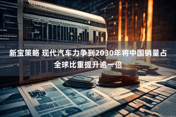 新宝策略 现代汽车力争到2030年将中国销量占全球比重提升逾一倍