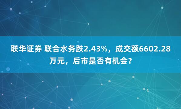 联华证券 联合水务跌2.43%，成交额6602.28万元，后市是否有机会？
